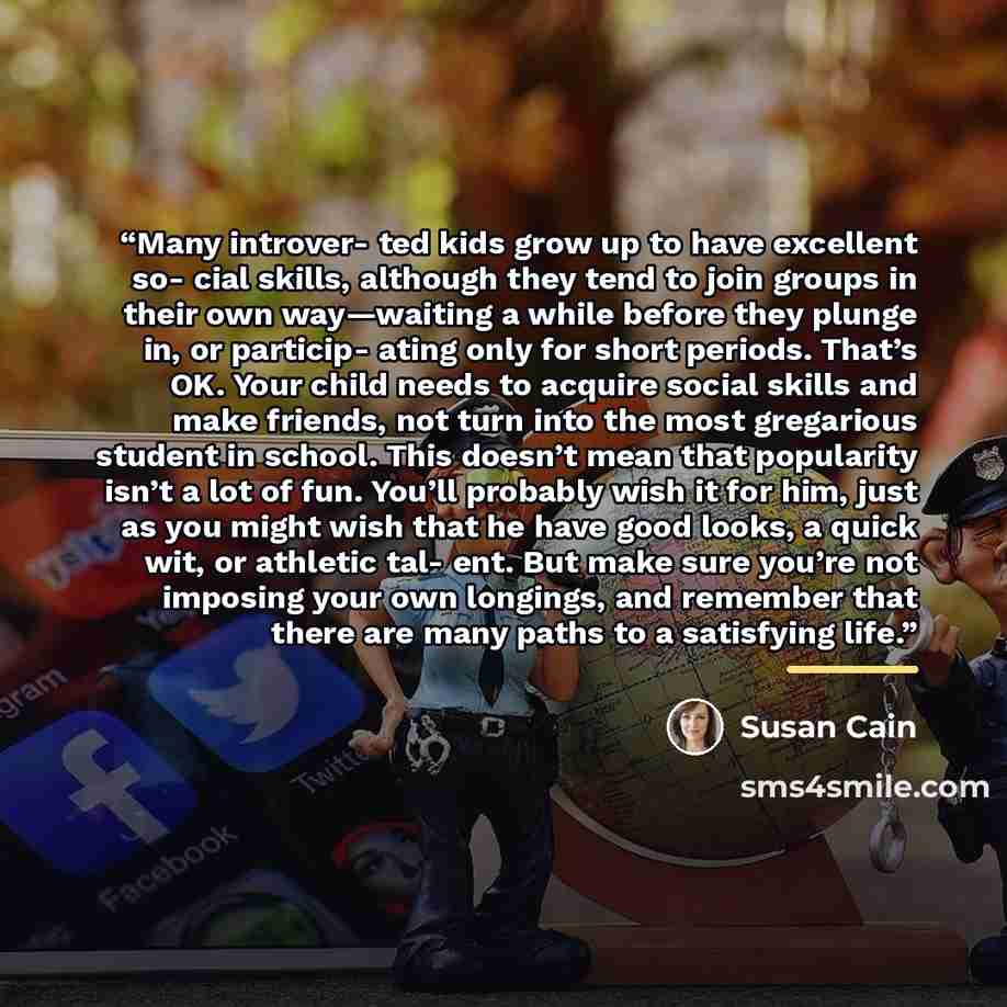“Many introver- ted kids grow up to have excellent so- cial skills, although they tend to join groups in their own way—waiting a while before they plunge in, or particip- ating only for short periods. That’s OK. Your child needs to acquire social skills and make friends, not turn into the most…” quote by Susan Cain