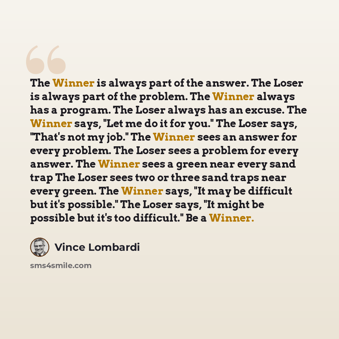 “The Winner is always part of the answer. The Loser is always part of the problem. The Winner always has a program. The Loser always has an excuse. The Winner says, "Let me do it for you." The Loser says, "That's not my job." The Winner sees an answer for every problem. The Loser sees a problem for…” quote by Vince Lombardi