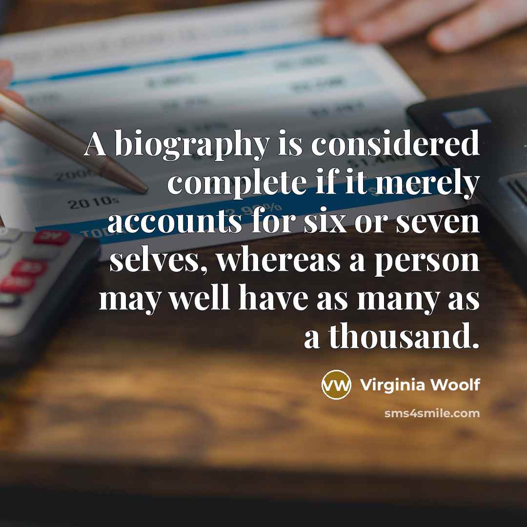 “A biography is considered complete if it merely accounts for six or seven selves, whereas a person may well have as many as a thousand.” quote by Virginia Woolf