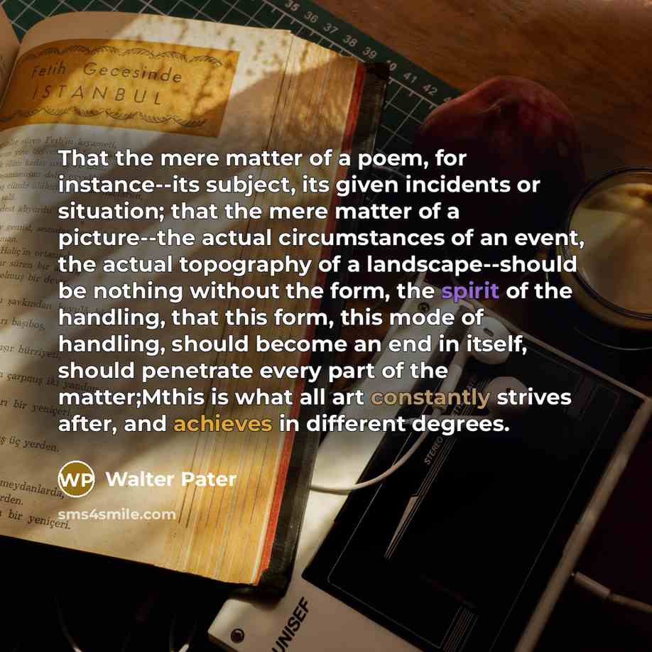 “That the mere matter of a poem, for instance--its subject, its given incidents or situation; that the mere matter of a picture--the actual circumstances of an event, the actual topography of a landscape--should be nothing without the form, the spirit of the handling, that this form, this mode of…” quote by Walter Pater