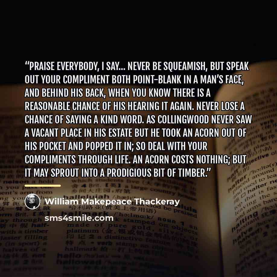 “Praise everybody, I say… Never be squeamish, but speak out your compliment both point-blank in a man’s face, and behind his back, when you know there is a reasonable chance of his hearing it again. Never lose a chance of saying a kind word. As Collingwood never saw a vacant place in his estate but…” quote by William Makepeace Thackeray