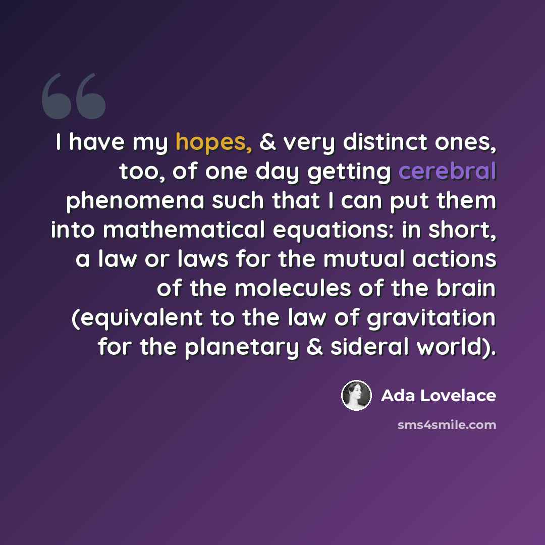 “I have my hopes, & very distinct ones, too, of one day getting cerebral phenomena such that I can put them into mathematical equations: in short, a law or laws for the mutual actions of the molecules of the brain (equivalent to the law of gravitation for the planetary & sideral world).” quote by Ada Lovelace
