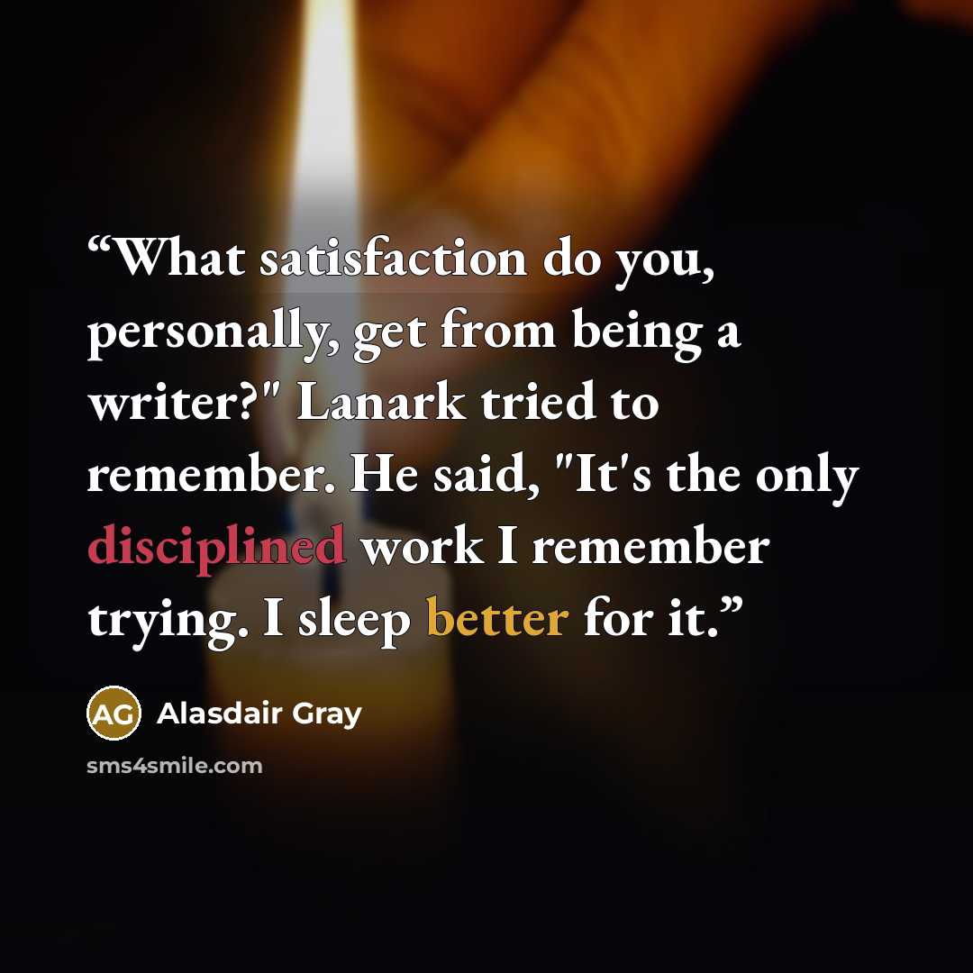 “What satisfaction do you, personally, get from being a writer?" Lanark tried to remember. He said, "It's the only disciplined work I remember trying. I sleep better for it.” quote by Alasdair Gray