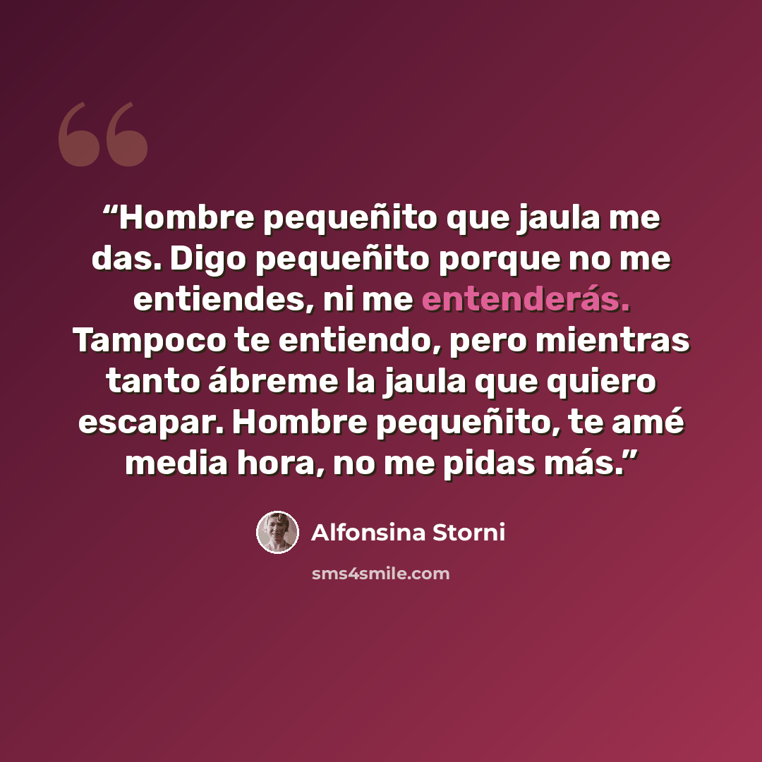 “Hombre pequeñito que jaula me das. Digo pequeñito porque no me entiendes, ni me entenderás. Tampoco te entiendo, pero mientras tanto ábreme la jaula que quiero escapar. Hombre pequeñito, te amé media hora, no me pidas más.” quote by Alfonsina Storni