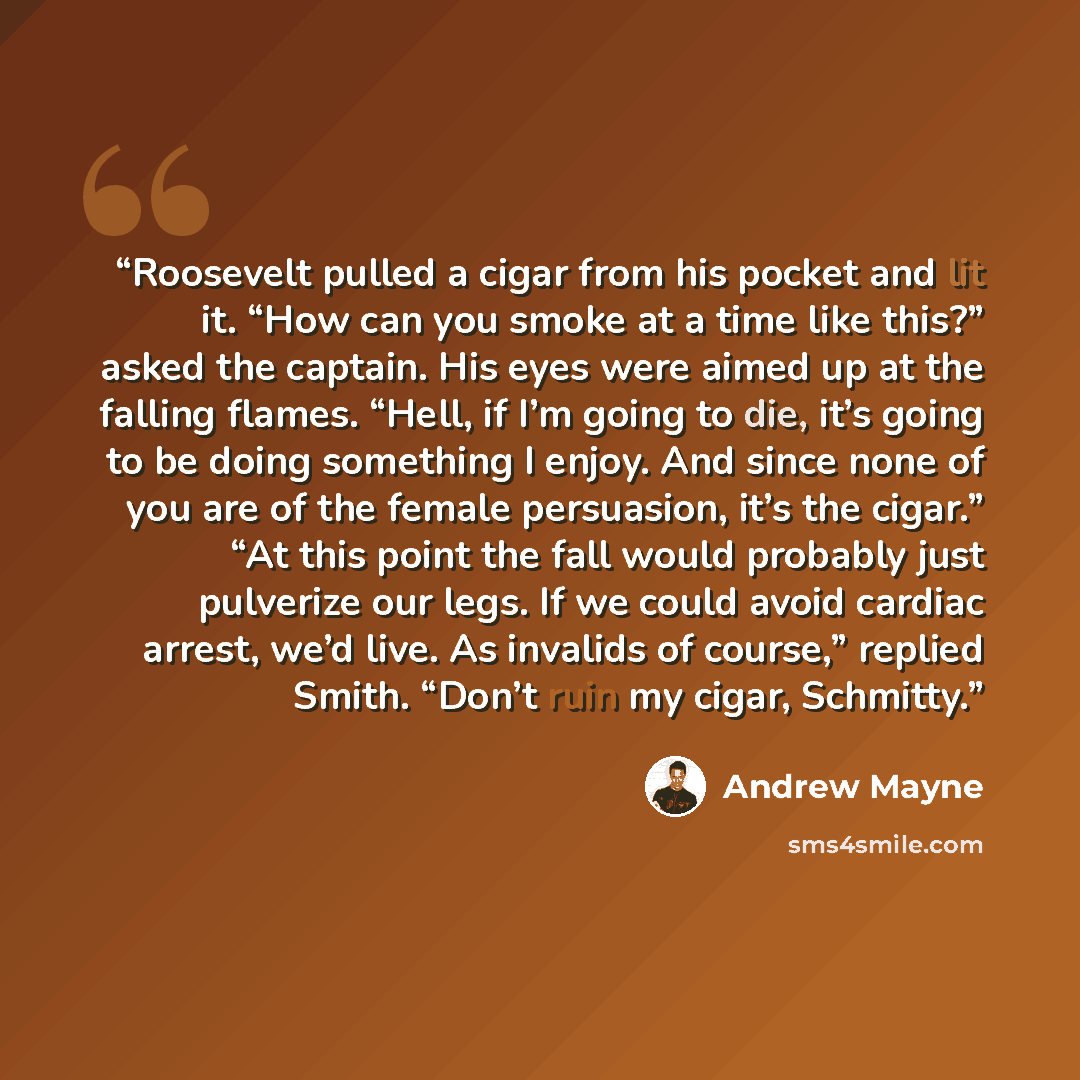 “Roosevelt pulled a cigar from his pocket and lit it. “How can you smoke at a time like this?” asked the captain. His eyes were aimed up at the falling flames. “Hell, if I’m going to die, it’s going to be doing something I enjoy. And since none of you are of the female persuasion, it’s the cigar.”…” quote by Andrew Mayne
