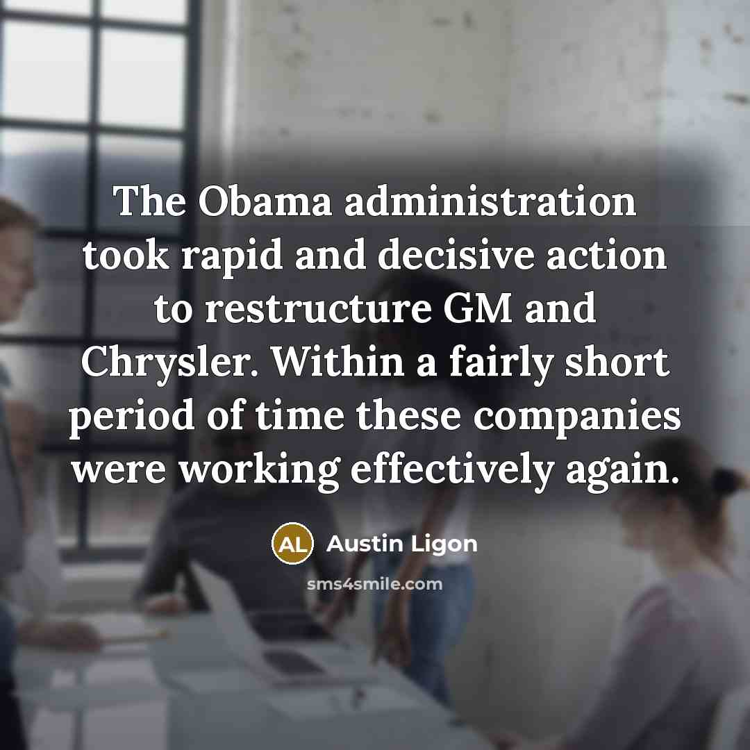 “The Obama administration took rapid and decisive action to restructure GM and Chrysler. Within a fairly short period of time these companies were working effectively again.” quote by Austin Ligon