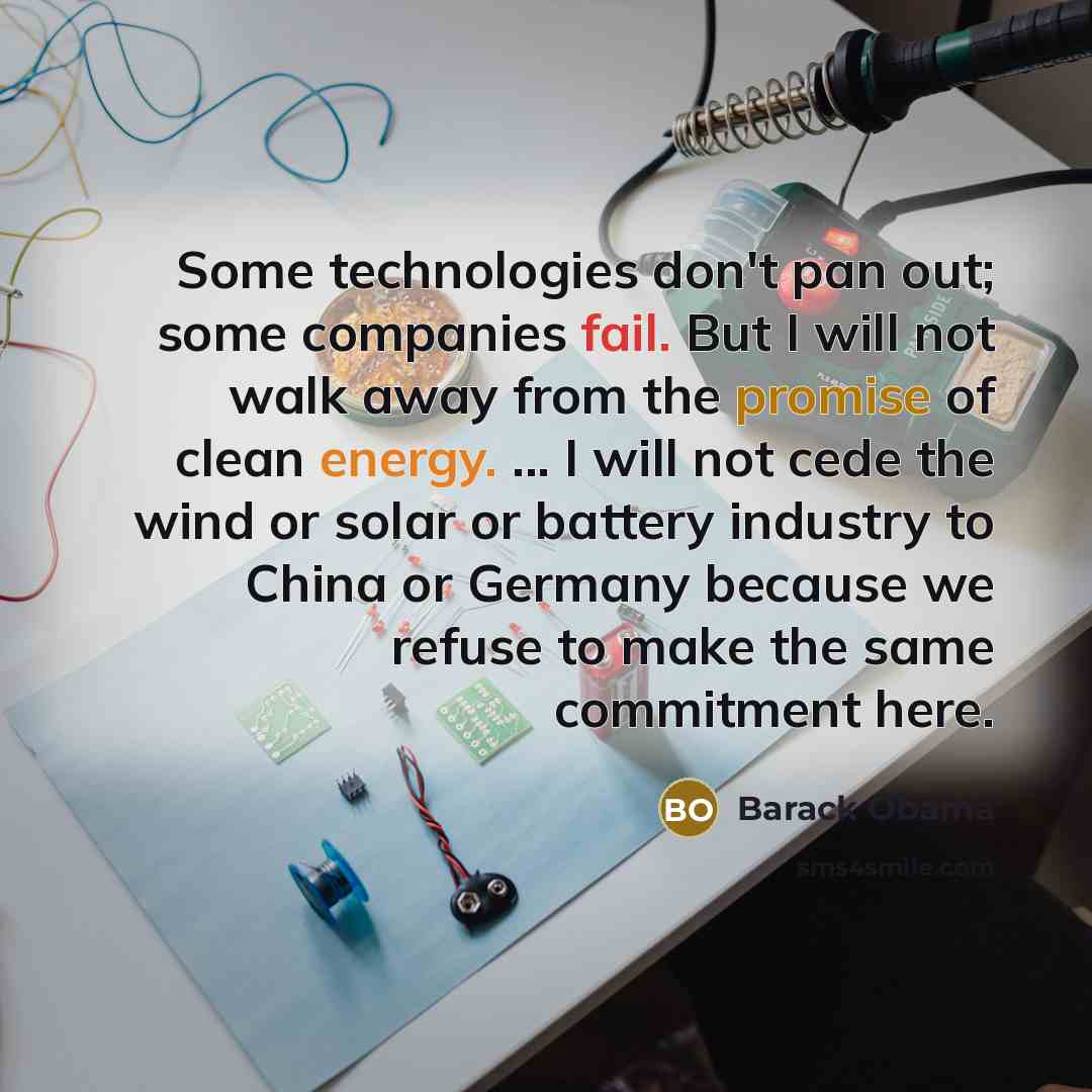 “Some technologies don't pan out; some companies fail. But I will not walk away from the promise of clean energy. ... I will not cede the wind or solar or battery industry to China or Germany because we refuse to make the same commitment here.” quote by Barack Obama
