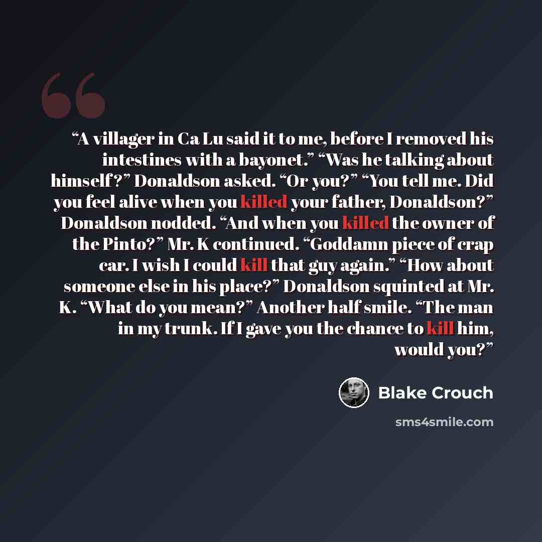 “A villager in Ca Lu said it to me, before I removed his intestines with a bayonet.” “Was he talking about himself?” Donaldson asked. “Or you?” “You tell me. Did you feel alive when you killed your father, Donaldson?” Donaldson nodded. “And when you killed the owner of the Pinto?” Mr. K continued…” quote by Blake Crouch