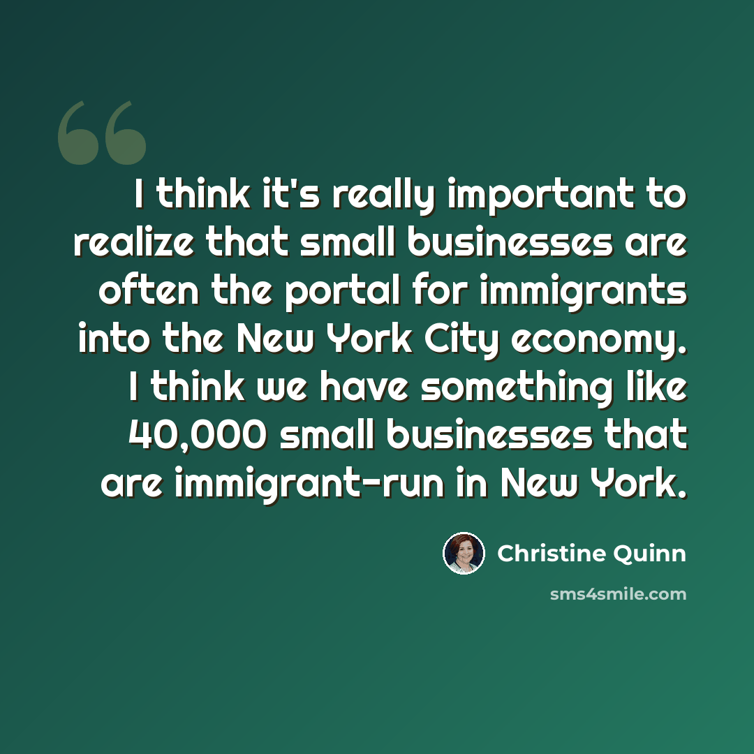 “I think it's really important to realize that small businesses are often the portal for immigrants into the New York City economy. I think we have something like 40,000 small businesses that are immigrant-run in New York.” quote by Christine Quinn