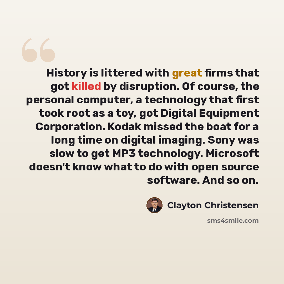 “History is littered with great firms that got killed by disruption. Of course, the personal computer, a technology that first took root as a toy, got Digital Equipment Corporation. Kodak missed the boat for a long time on digital imaging. Sony was slow to get MP3 technology. Microsoft doesn't know…” quote by Clayton Christensen