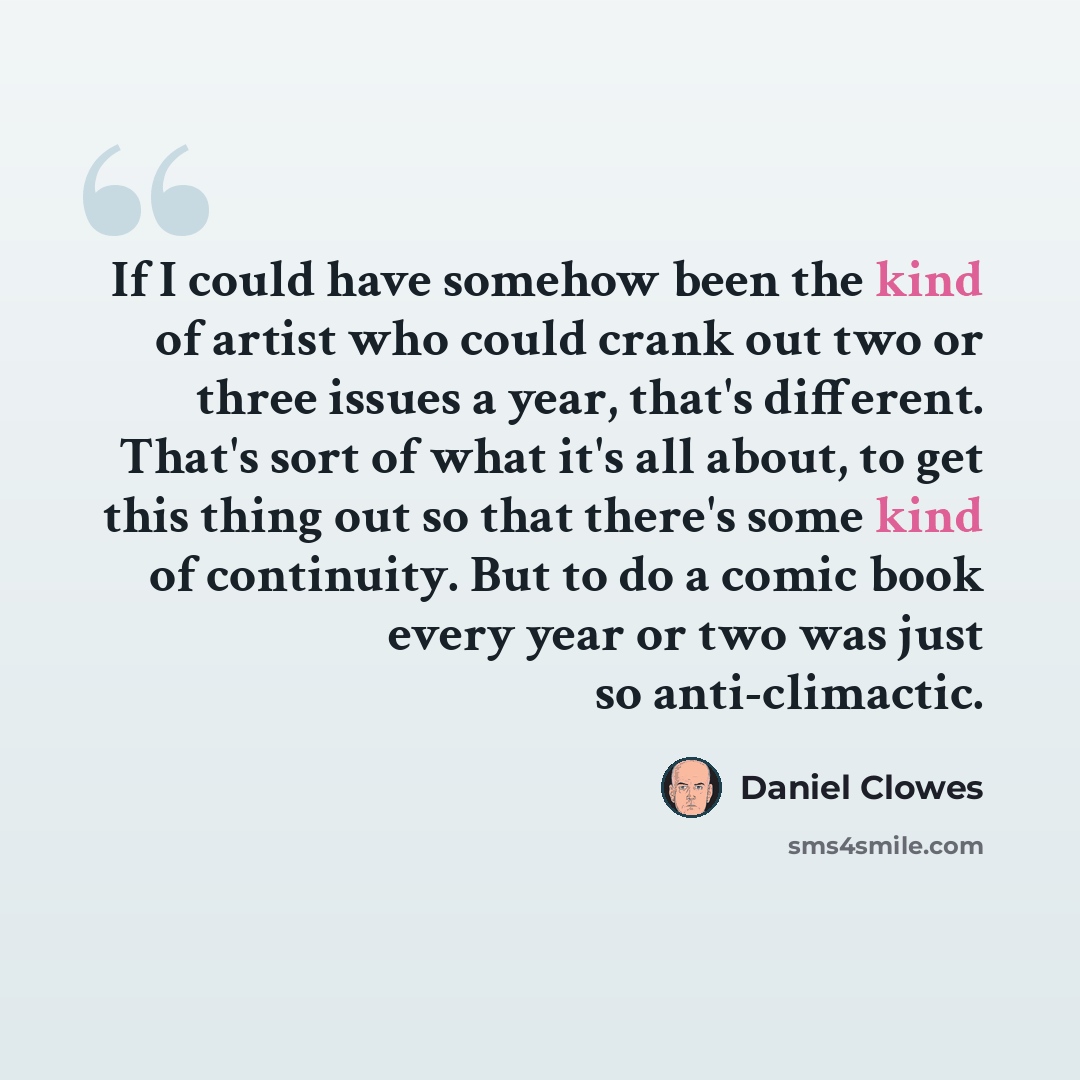 “If I could have somehow been the kind of artist who could crank out two or three issues a year, that's different. That's sort of what it's all about, to get this thing out so that there's some kind of continuity. But to do a comic book every year or two was just so anti-climactic.” quote by Daniel Clowes