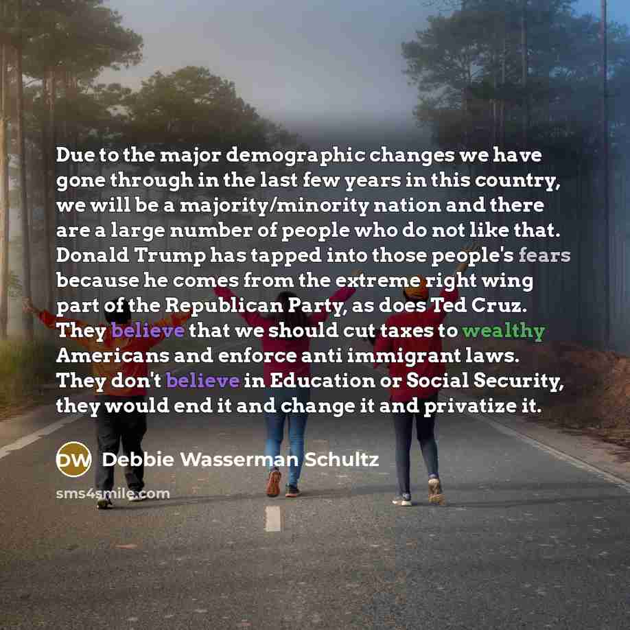 “Due to the major demographic changes we have gone through in the last few years in this country, we will be a majority/minority nation and there are a large number of people who do not like that. Donald Trump has tapped into those people's fears because he comes from the extreme right wing part of…” quote by Debbie Wasserman Schultz