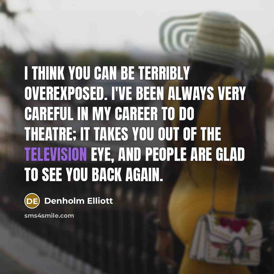 “I think you can be terribly overexposed. I've been always very careful in my career to do theatre; it takes you out of the television eye, and people are glad to see you back again.” quote by Denholm Elliott