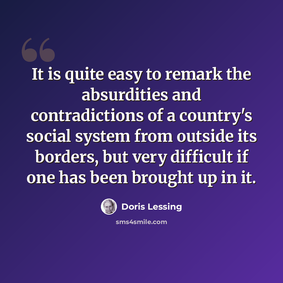 “It is quite easy to remark the absurdities and contradictions of a country's social system from outside its borders, but very difficult if one has been brought up in it.” quote by Doris Lessing