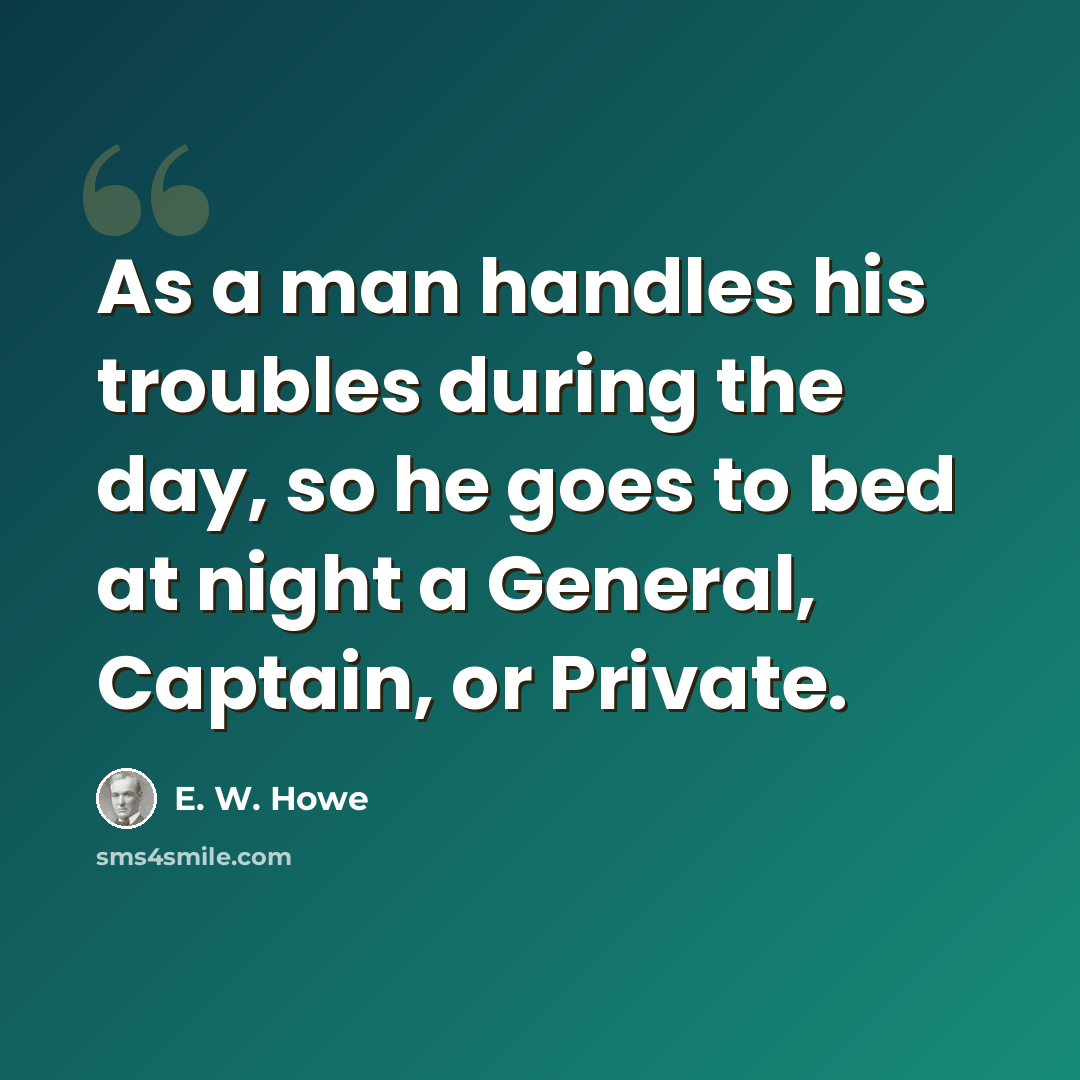 “As a man handles his troubles during the day, so he goes to bed at night a General, Captain, or Private.” quote by E. W. Howe