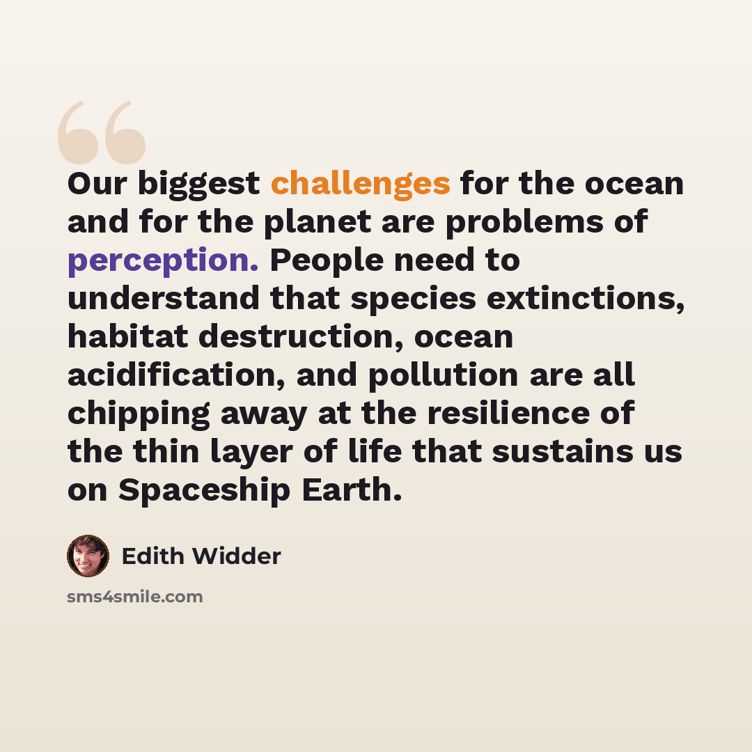 “Our biggest challenges for the ocean and for the planet are problems of perception. People need to understand that species extinctions, habitat destruction, ocean acidification, and pollution are all chipping away at the resilience of the thin layer of life that sustains us on Spaceship Earth.” quote by Edith Widder