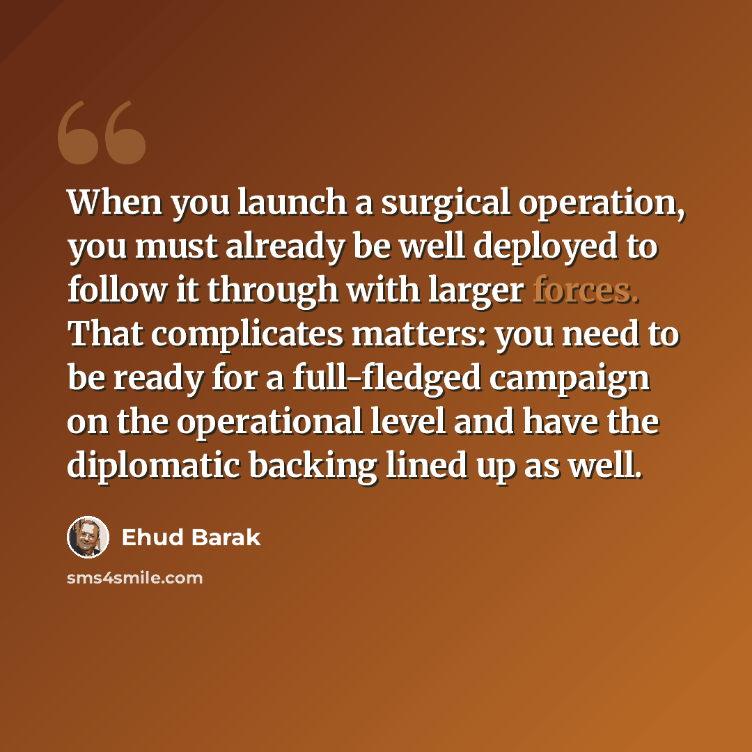 “When you launch a surgical operation, you must already be well deployed to follow it through with larger forces. That complicates matters: you need to be ready for a full-fledged campaign on the operational level and have the diplomatic backing lined up as well.” quote by Ehud Barak