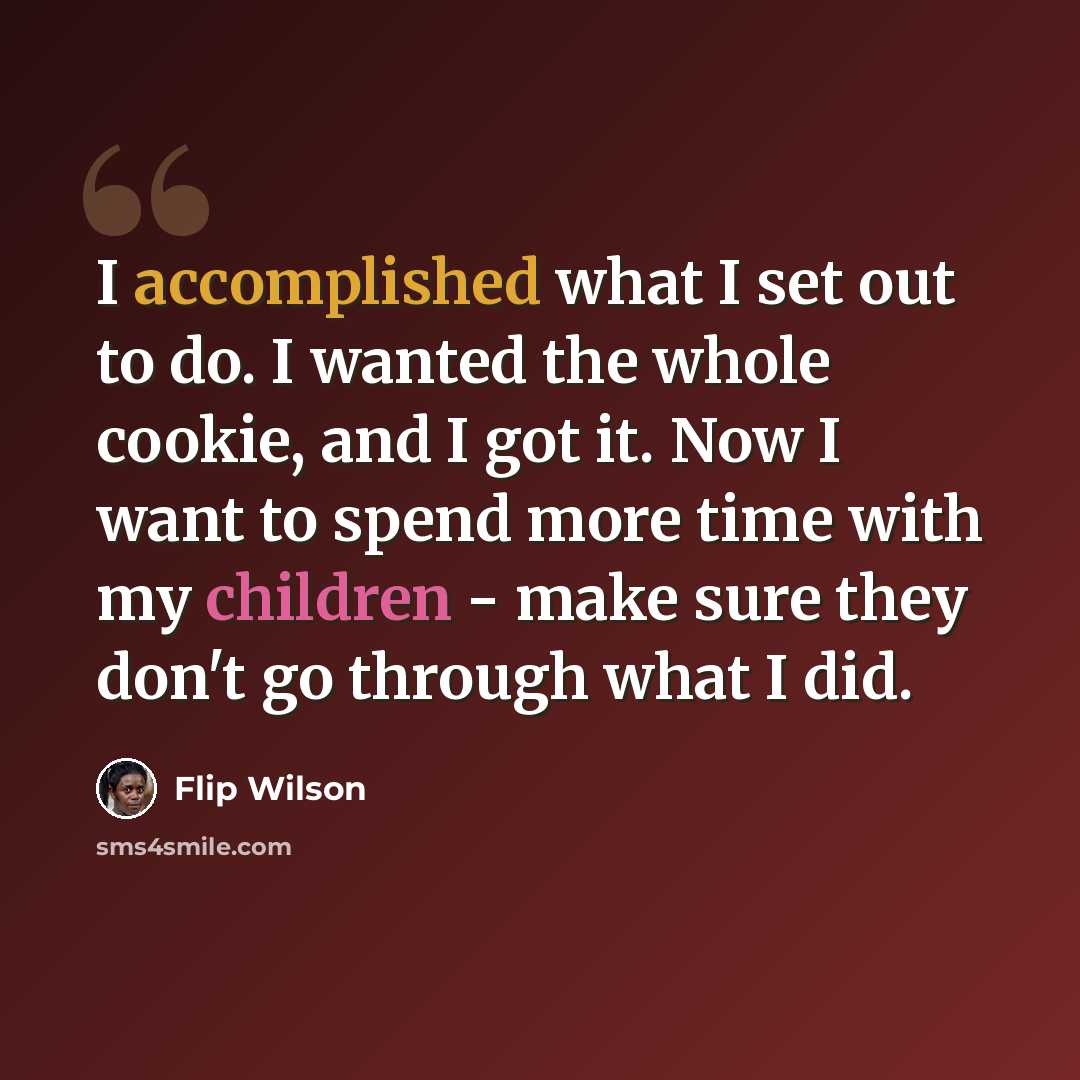 “I accomplished what I set out to do. I wanted the whole cookie, and I got it. Now I want to spend more time with my children - make sure they don't go through what I did.” quote by Flip Wilson
