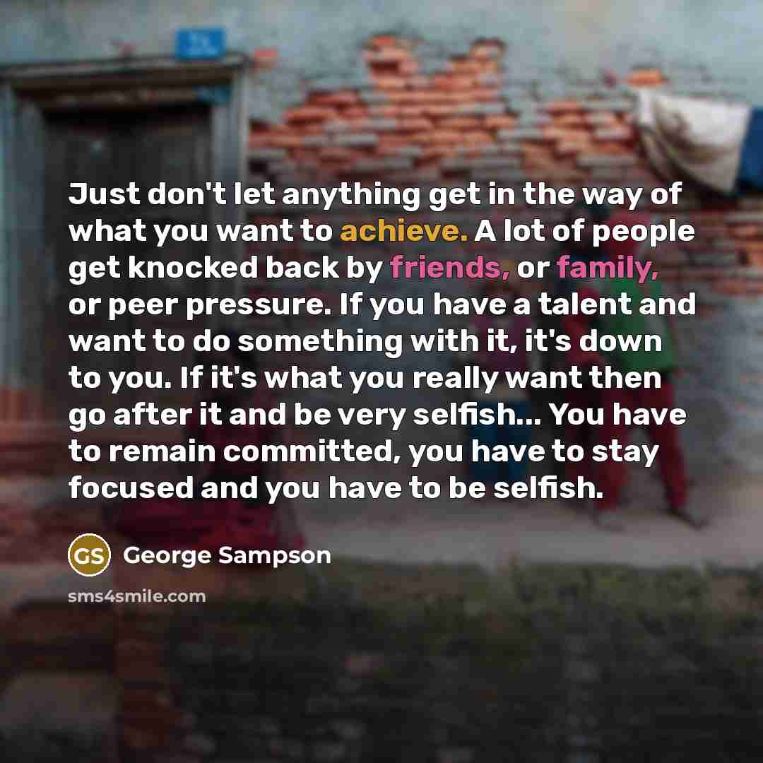 “Just don't let anything get in the way of what you want to achieve. A lot of people get knocked back by friends, or family, or peer pressure. If you have a talent and want to do something with it, it's down to you. If it's what you really want then go after it and be very selfish... You have to…” quote by George Sampson
