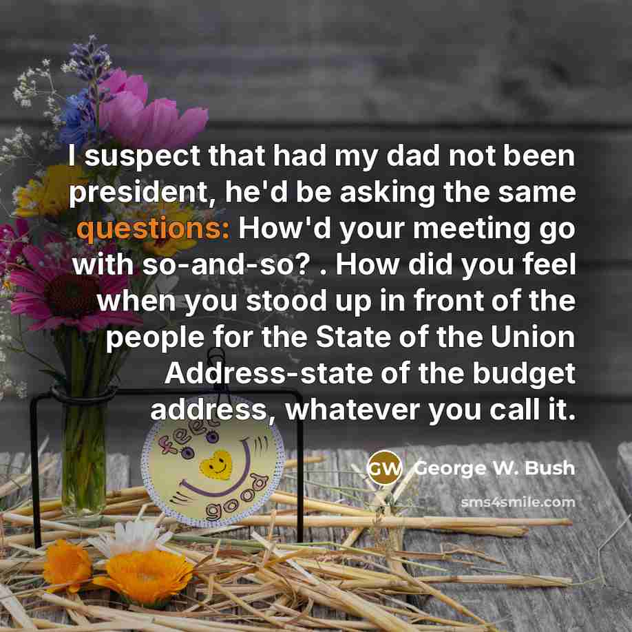 “I suspect that had my dad not been president, he'd be asking the same questions: How'd your meeting go with so-and-so? . How did you feel when you stood up in front of the people for the State of the Union Address-state of the budget address, whatever you call it.” quote by George W. Bush