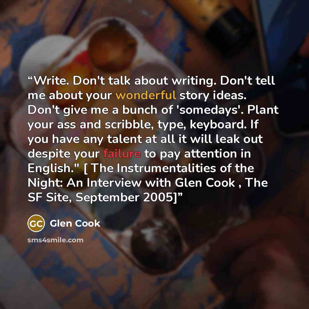 “Write. Don't talk about writing. Don't tell me about your wonderful story ideas. Don't give me a bunch of 'somedays'. Plant your ass and scribble, type, keyboard. If you have any talent at all it will leak out despite your failure to pay attention in English." [ The Instrumentalities of the Night…” quote by Glen Cook