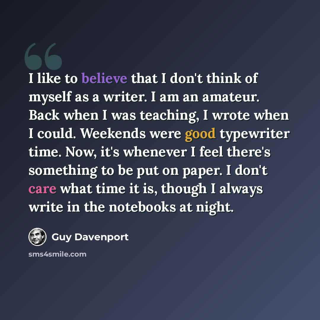 “I like to believe that I don't think of myself as a writer. I am an amateur. Back when I was teaching, I wrote when I could. Weekends were good typewriter time. Now, it's whenever I feel there's something to be put on paper. I don't care what time it is, though I always write in the notebooks at…” quote by Guy Davenport