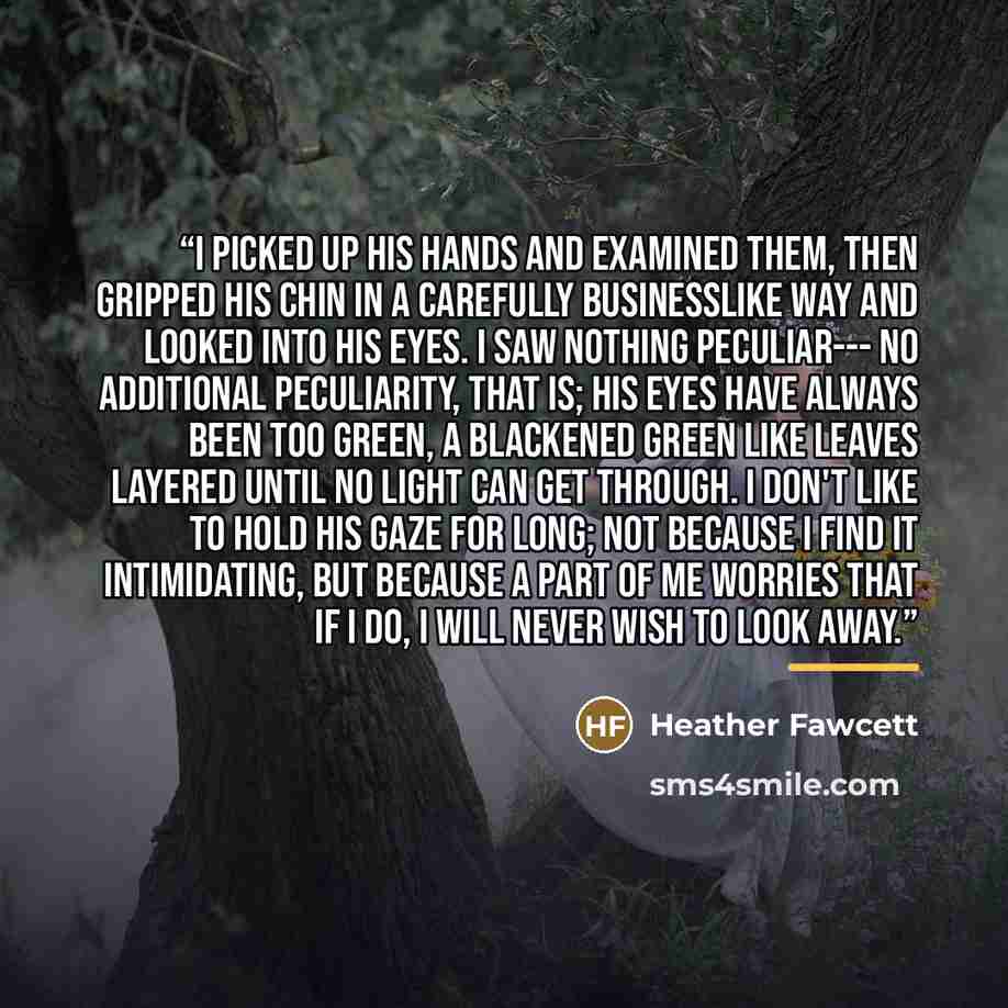 “I picked up his hands and examined them, then gripped his chin in a carefully businesslike way and looked into his eyes. I saw nothing peculiar--- no additional peculiarity, that is; his eyes have always been too green, a blackened green like leaves layered until no light can get through. I don't…” quote by Heather Fawcett