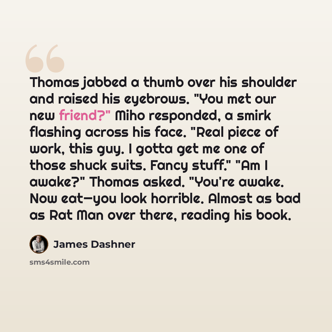 “Thomas jabbed a thumb over his shoulder and raised his eyebrows. "You met our new friend?" Miho responded, a smirk flashing across his face. "Real piece of work, this guy. I gotta get me one of those shuck suits. Fancy stuff." "Am I awake?" Thomas asked. "You're awake. Now eat—you look horrible…” quote by James Dashner