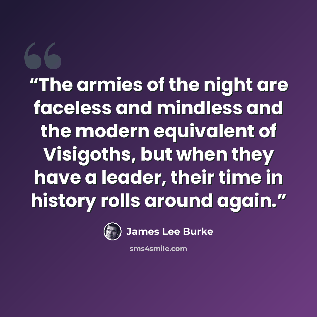 “The armies of the night are faceless and mindless and the modern equivalent of Visigoths, but when they have a leader, their time in history rolls around again.” quote by James Lee Burke