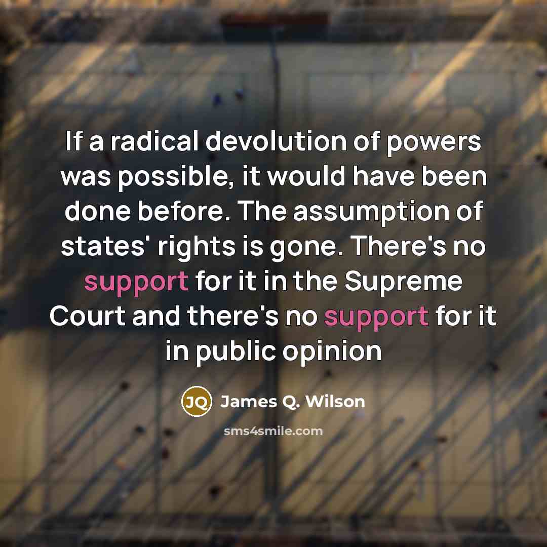 “If a radical devolution of powers was possible, it would have been done before. The assumption of states' rights is gone. There's no support for it in the Supreme Court and there's no support for it in public opinion” quote by James Q. Wilson