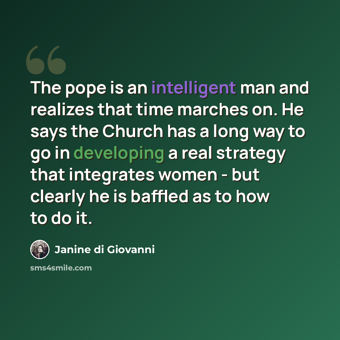 “The pope is an intelligent man and realizes that time marches on. He says the Church has a long way to go in developing a real strategy that integrates women - but clearly he is baffled as to how to do it.” quote by Janine di Giovanni