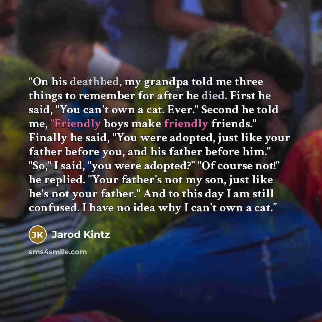 “On his deathbed, my grandpa told me three things to remember for after he died. First he said, "You can't own a cat. Ever." Second he told me, "Friendly boys make friendly friends." Finally he said, "You were adopted, just like your father before you, and his father before him." "So," I said, "you…” quote by Jarod Kintz