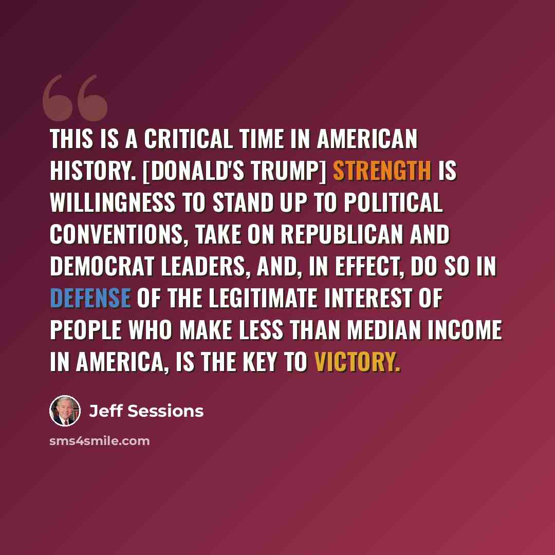 “This is a critical time in American history. [Donald's Trump] strength is willingness to stand up to political conventions, take on Republican and Democrat leaders, and, in effect, do so in defense of the legitimate interest of people who make less than median income in America, is the key to…” quote by Jeff Sessions