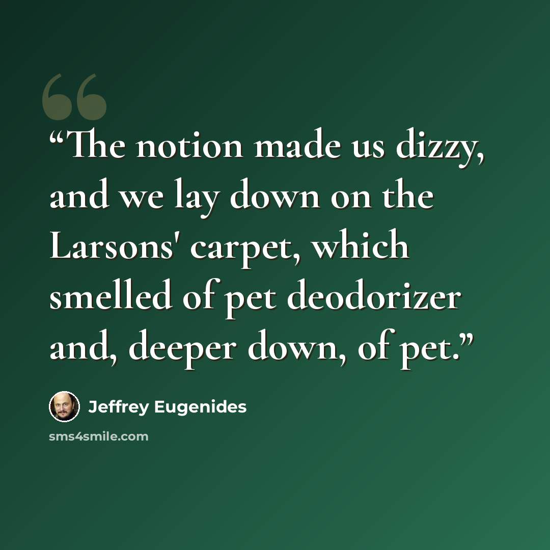 “The notion made us dizzy, and we lay down on the Larsons' carpet, which smelled of pet deodorizer and, deeper down, of pet.” quote by Jeffrey Eugenides