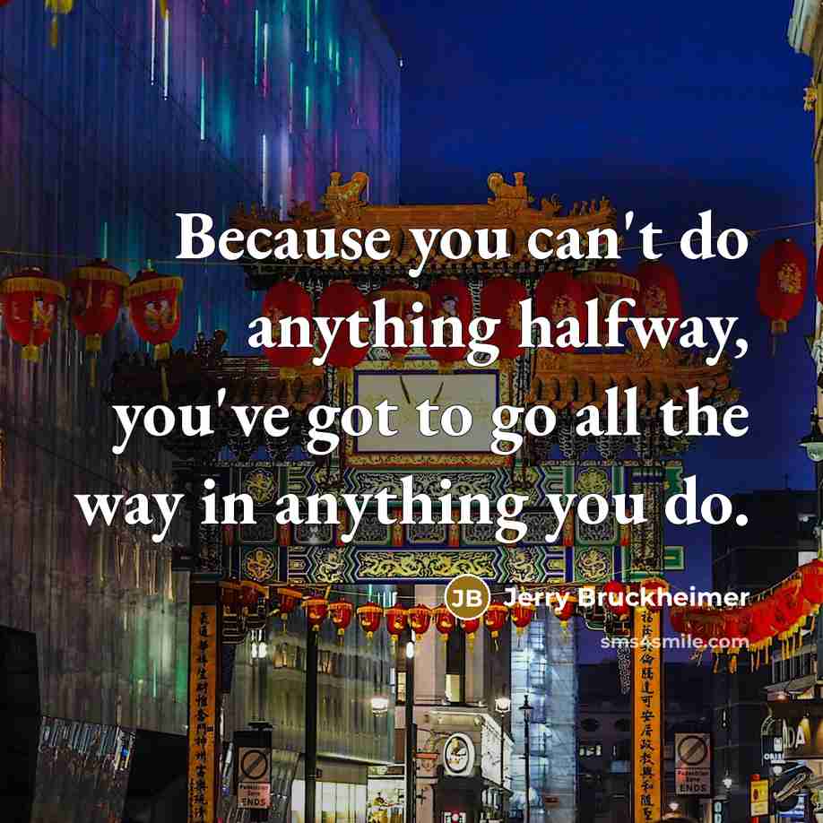 “Because you can't do anything halfway, you've got to go all the way in anything you do.” quote by Jerry Bruckheimer