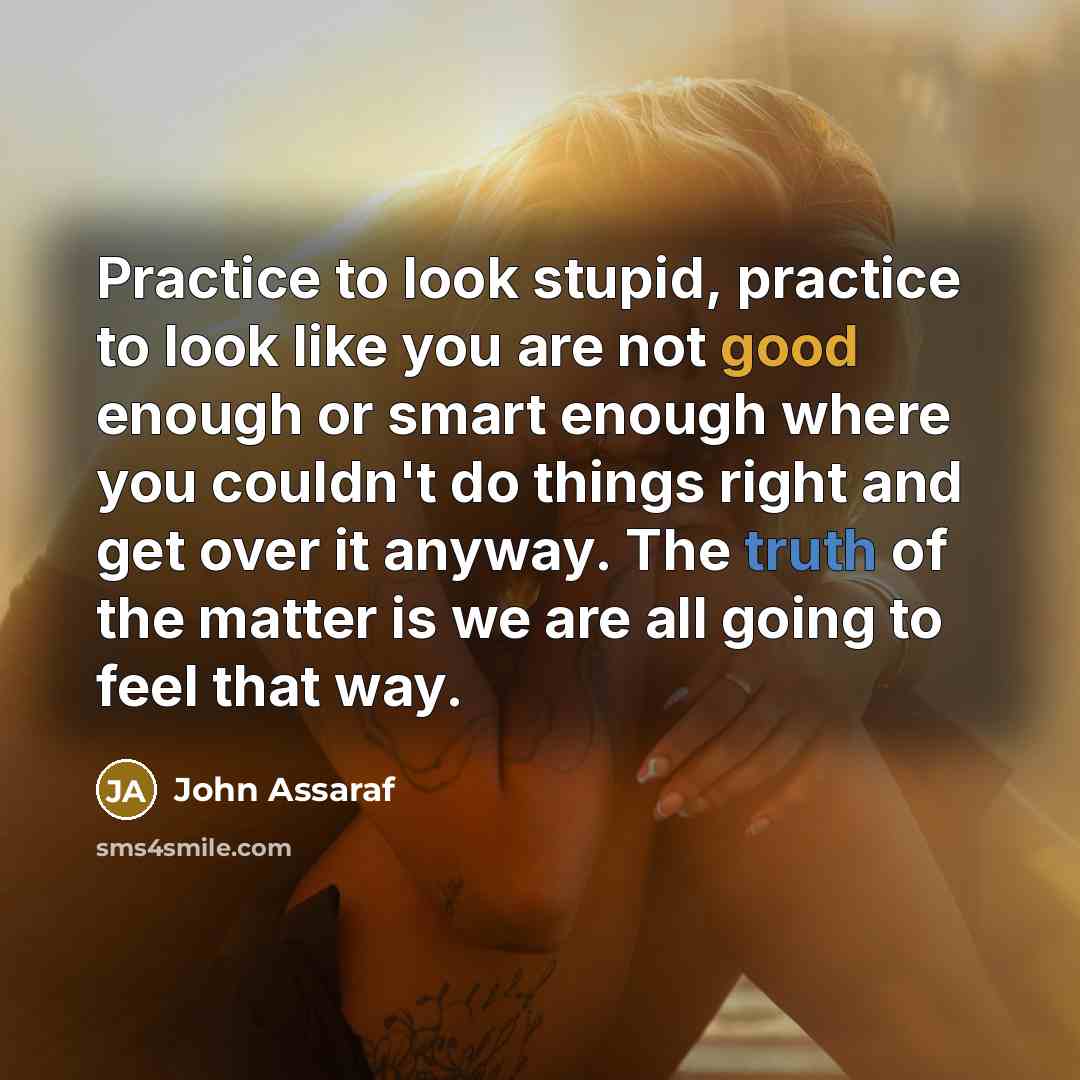 “Practice to look stupid, practice to look like you are not good enough or smart enough where you couldn't do things right and get over it anyway. The truth of the matter is we are all going to feel that way.” quote by John Assaraf