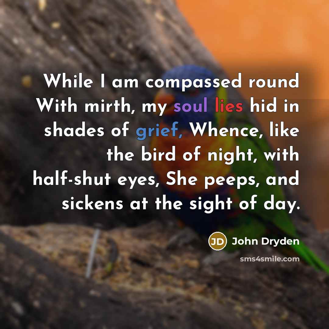 “While I am compassed round With mirth, my soul lies hid in shades of grief, Whence, like the bird of night, with half-shut eyes, She peeps, and sickens at the sight of day.” quote by John Dryden