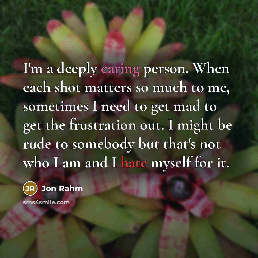 “I'm a deeply caring person. When each shot matters so much to me, sometimes I need to get mad to get the frustration out. I might be rude to somebody but that's not who I am and I hate myself for it.” quote by Jon Rahm
