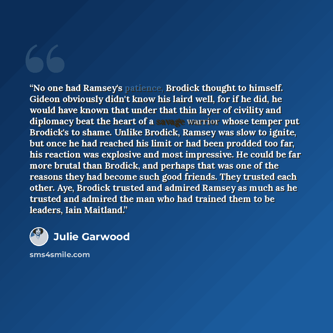 “No one had Ramsey's patience, Brodick thought to himself. Gideon obviously didn't know his laird well, for if he did, he would have known that under that thin layer of civility and diplomacy beat the heart of a savage warrior whose temper put Brodick's to shame. Unlike Brodick, Ramsey was slow to…” quote by Julie Garwood