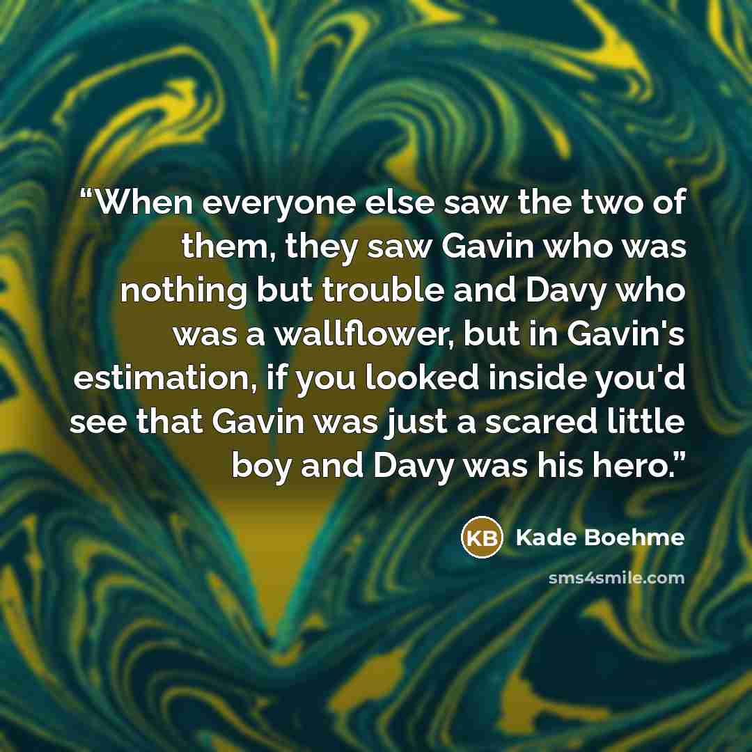 “When everyone else saw the two of them, they saw Gavin who was nothing but trouble and Davy who was a wallflower, but in Gavin's estimation, if you looked inside you'd see that Gavin was just a scared little boy and Davy was his hero.” quote by Kade Boehme