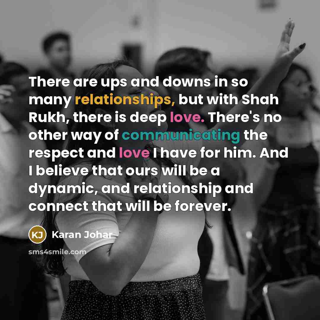 “There are ups and downs in so many relationships, but with Shah Rukh, there is deep love. There's no other way of communicating the respect and love I have for him. And I believe that ours will be a dynamic, and relationship and connect that will be forever.” quote by Karan Johar