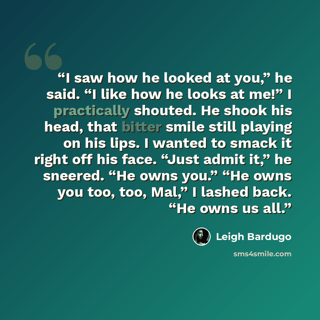 “I saw how he looked at you,” he said. “I like how he looks at me!” I practically shouted. He shook his head, that bitter smile still playing on his lips. I wanted to smack it right off his face. “Just admit it,” he sneered. “He owns you.” “He owns you too, too, Mal,” I lashed back. “He owns us all.” quote by Leigh Bardugo