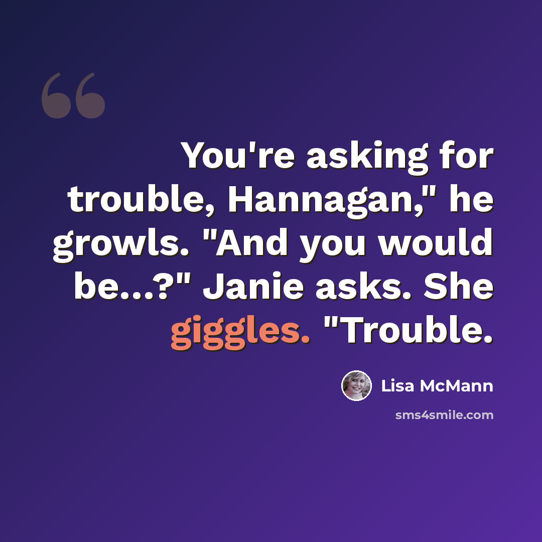 “You're asking for trouble, Hannagan," he growls. "And you would be…?" Janie asks. She giggles. "Trouble.” quote by Lisa McMann
