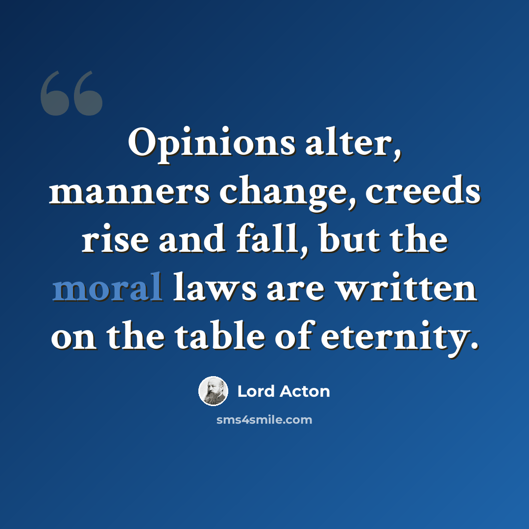 “Opinions alter, manners change, creeds rise and fall, but the moral laws are written on the table of eternity.” quote by Lord Acton