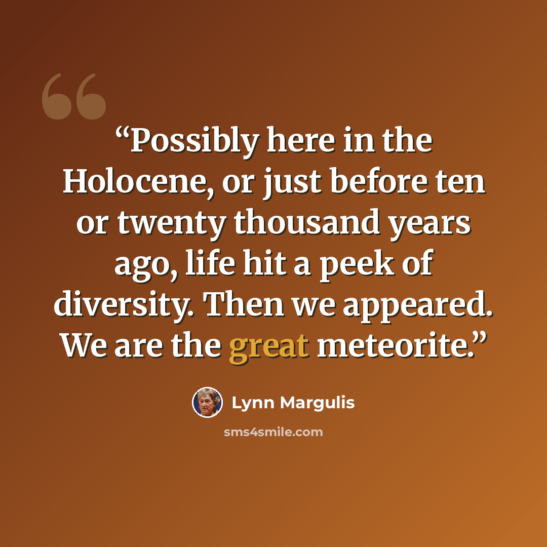 “Possibly here in the Holocene, or just before ten or twenty thousand years ago, life hit a peek of diversity. Then we appeared. We are the great meteorite.” quote by Lynn Margulis