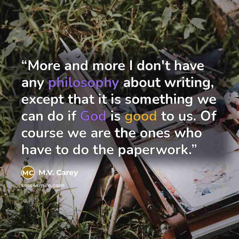 “More and more I don't have any philosophy about writing, except that it is something we can do if God is good to us. Of course we are the ones who have to do the paperwork.” quote by M.V. Carey