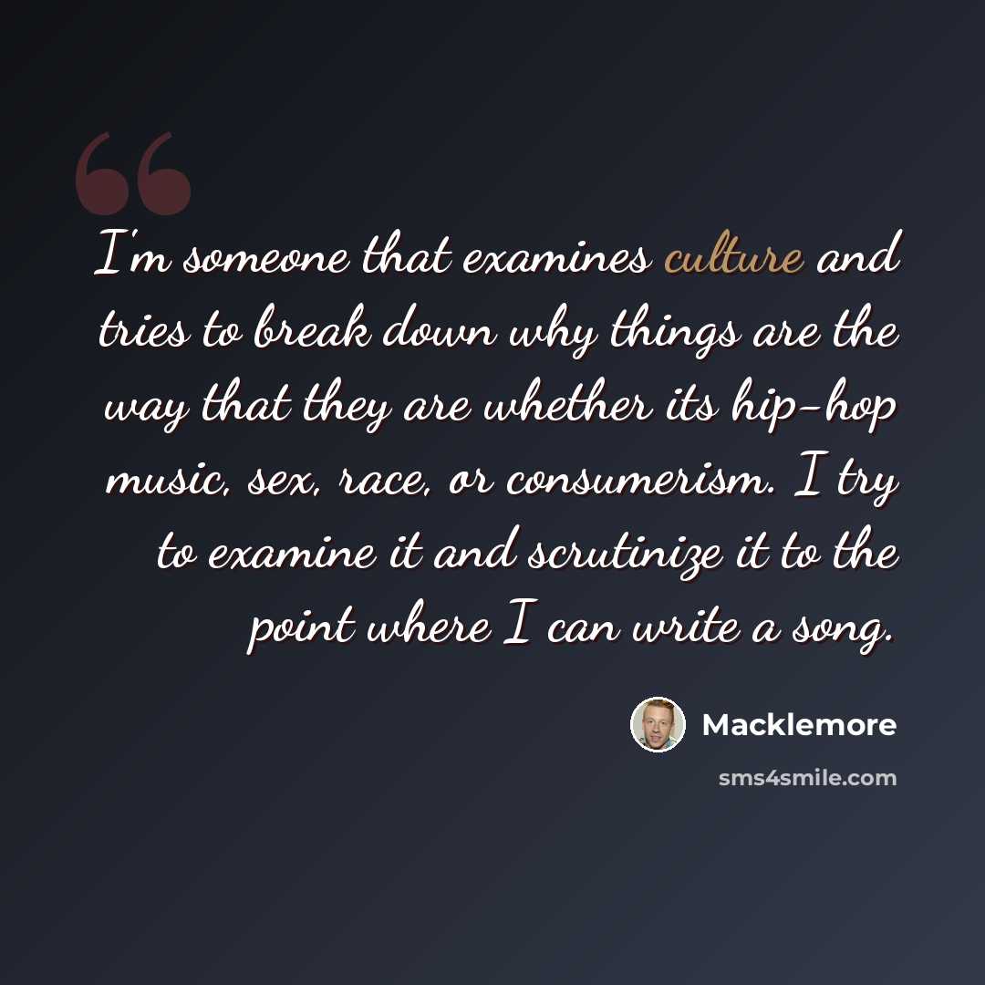 “I'm someone that examines culture and tries to break down why things are the way that they are whether its hip-hop music, sex, race, or consumerism. I try to examine it and scrutinize it to the point where I can write a song.” quote by Macklemore