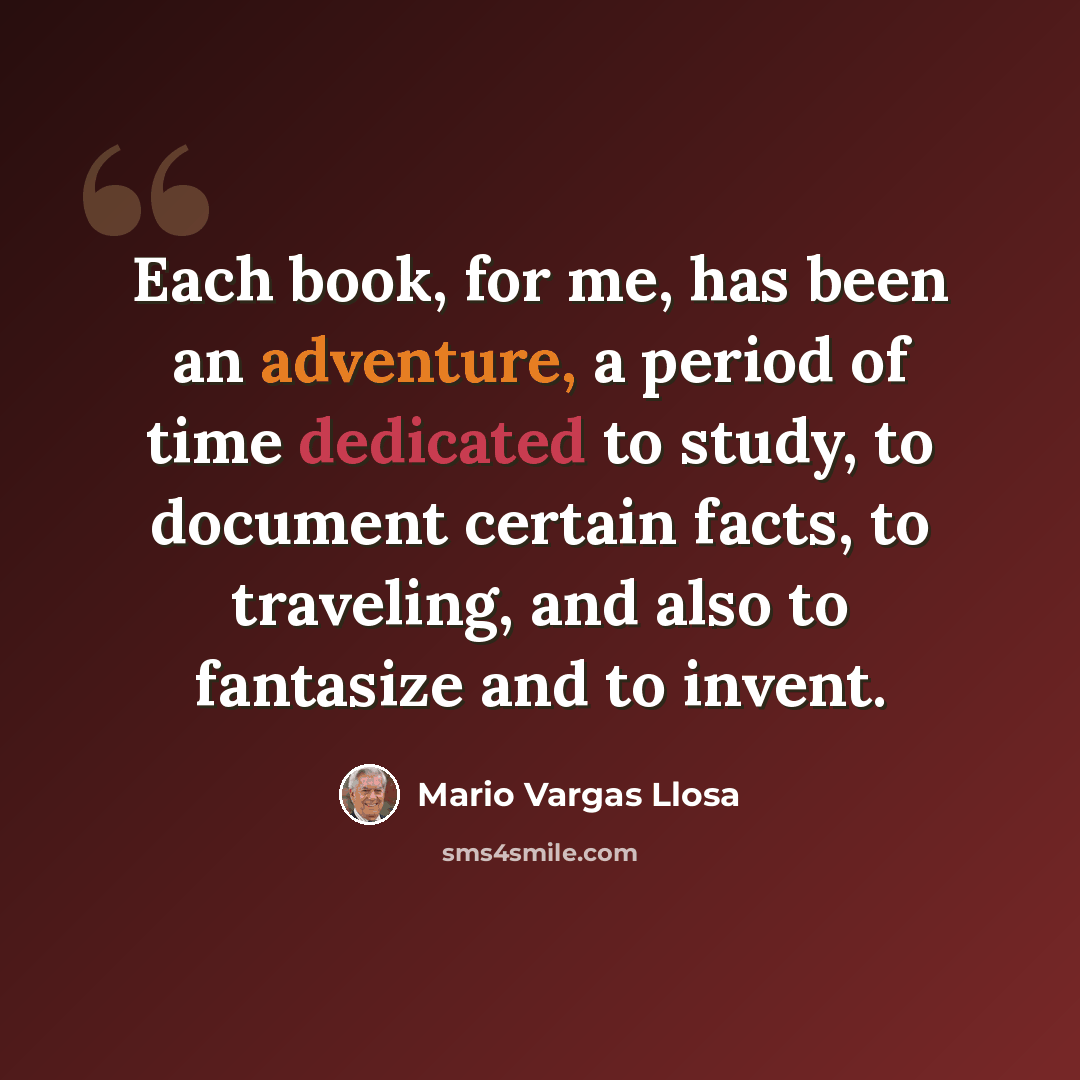 “Each book, for me, has been an adventure, a period of time dedicated to study, to document certain facts, to traveling, and also to fantasize and to invent.” quote by Mario Vargas Llosa