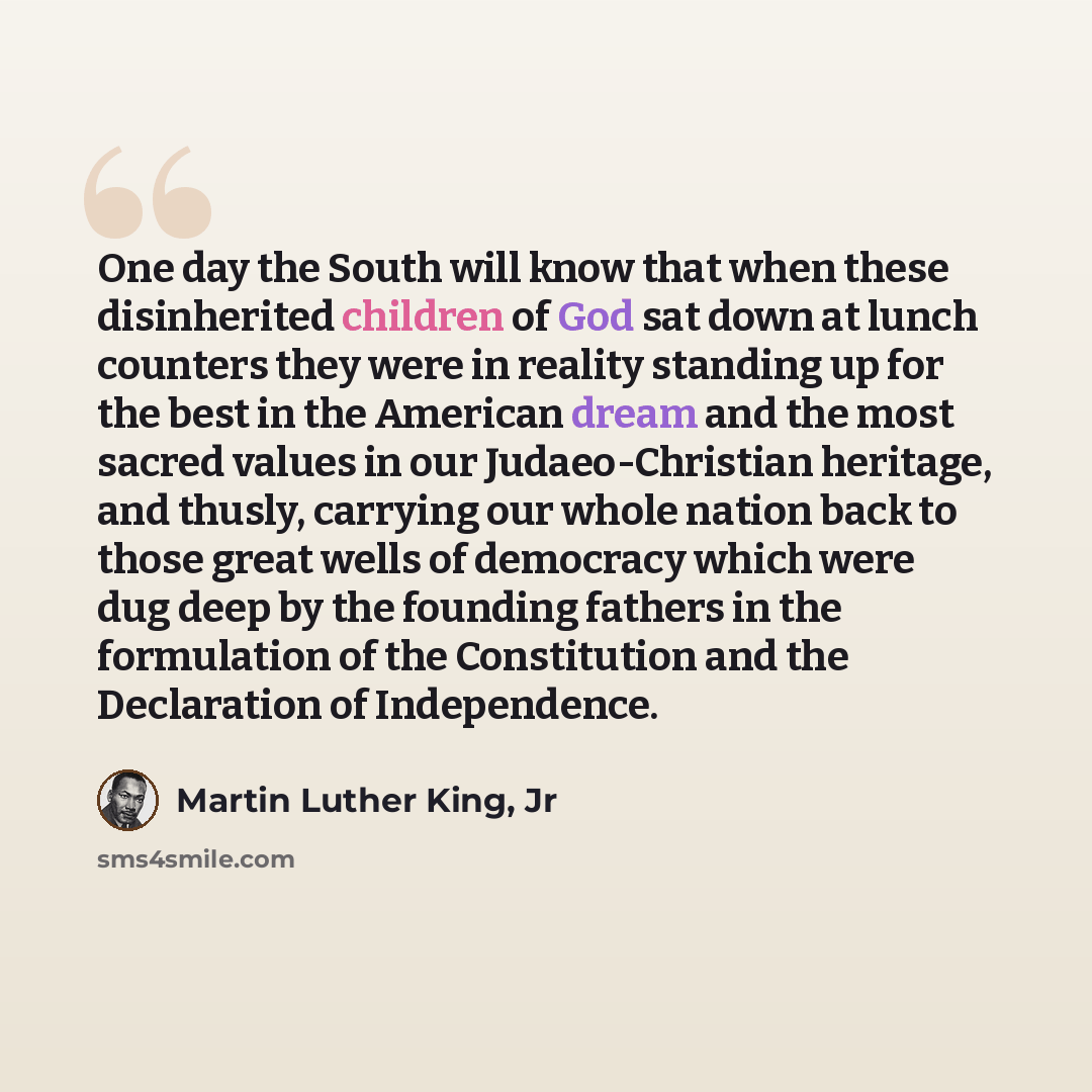 “One day the South will know that when these disinherited children of God sat down at lunch counters they were in reality standing up for the best in the American dream and the most sacred values in our Judaeo-Christian heritage, and thusly, carrying our whole nation back to those great wells of…” quote by Martin Luther King, Jr
