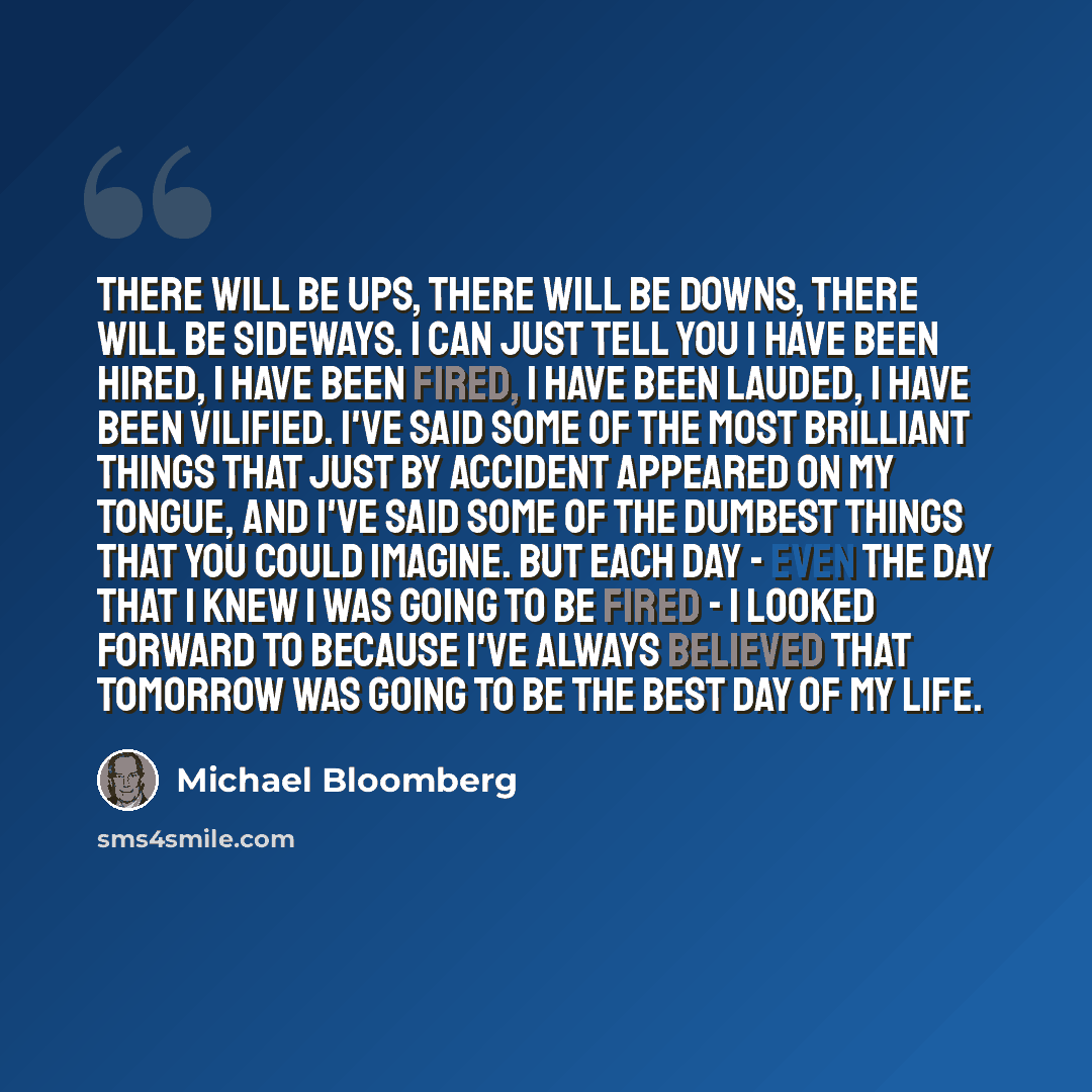 “There will be ups, there will be downs, there will be sideways. I can just tell you I have been hired, I have been fired, I have been lauded, I have been vilified. I've said some of the most brilliant things that just by accident appeared on my tongue, and I've said some of the dumbest things that…” quote by Michael Bloomberg
